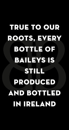 TRUE TO OUR ROOTS, EVERY BOTTLE OF BAILEYS IS STILL PRODUCED AND BOTTLED IN IRELAND